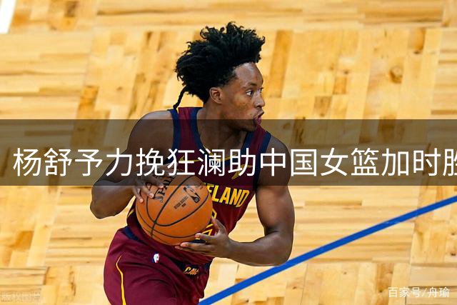 杨舒予力挽狂澜助中国女篮加时胜捷克