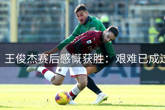 王俊杰赛后感慨获胜：艰难已成过往 杨瀚森表现惊艳