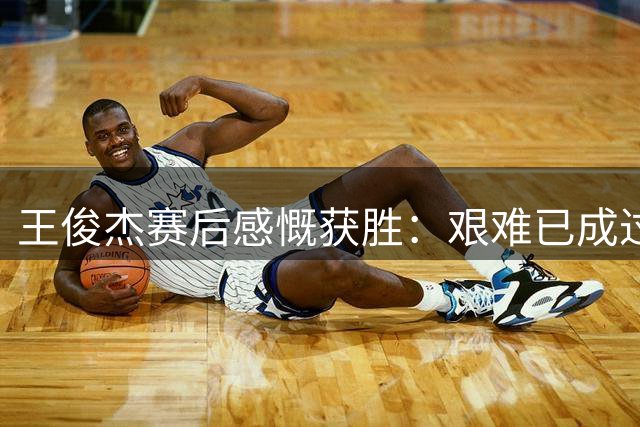 王俊杰赛后感慨获胜：艰难已成过往 杨瀚森表现惊艳
